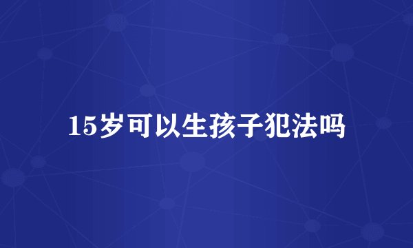 15岁可以生孩子犯法吗