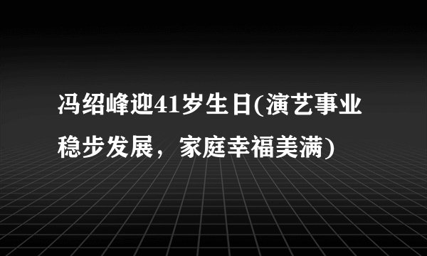 冯绍峰迎41岁生日(演艺事业稳步发展，家庭幸福美满)