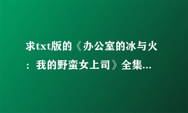 求txt版的《办公室的冰与火：我的野蛮女上司》全集，带结局的，qq邮箱429412677@qq.com