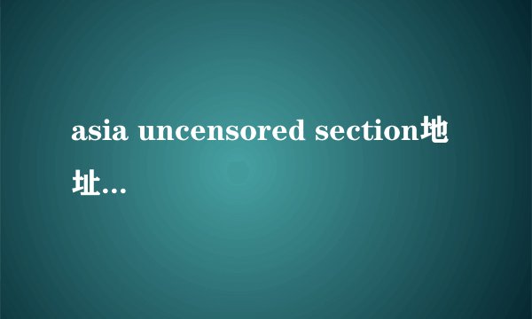 asia uncensored section地址多少啊？11848012@qq.com
