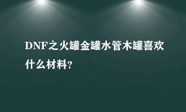 DNF之火罐金罐水管木罐喜欢什么材料？