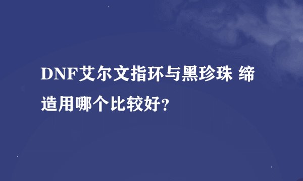 DNF艾尔文指环与黑珍珠 缔造用哪个比较好？