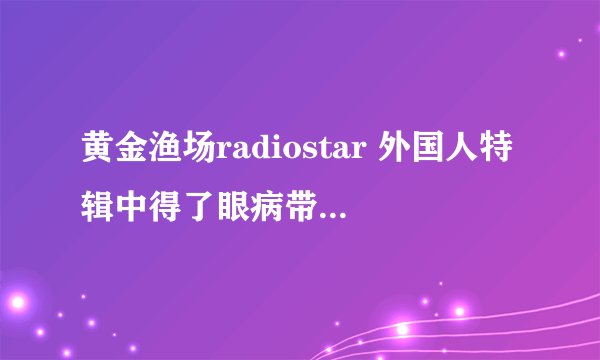 黄金渔场radiostar 外国人特辑中得了眼病带墨镜主持的MC是谁，有演过电视吗