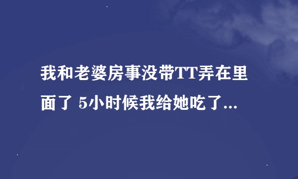 我和老婆房事没带TT弄在里面了 5小时候我给她吃了避孕药 能起作用吗？成功避孕的几率大吗？会不会不管用什