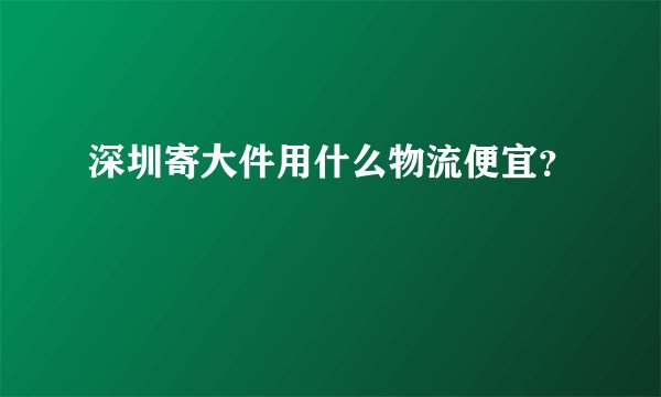 深圳寄大件用什么物流便宜？