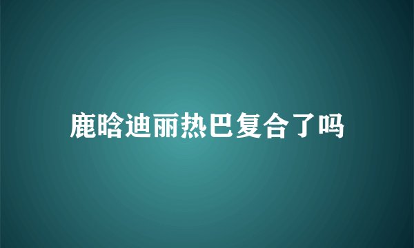 鹿晗迪丽热巴复合了吗
