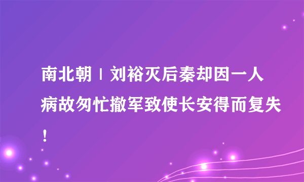 南北朝｜刘裕灭后秦却因一人病故匆忙撤军致使长安得而复失！