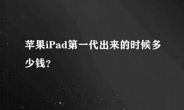 苹果iPad第一代出来的时候多少钱？
