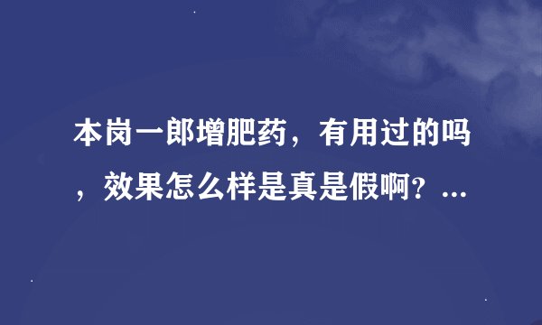 本岗一郎增肥药，有用过的吗，效果怎么样是真是假啊？求大家帮帮忙哦万分感谢