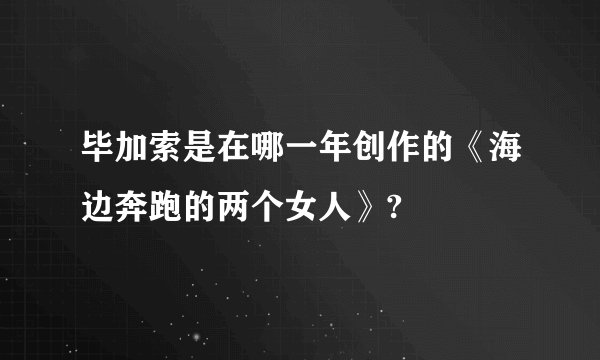 毕加索是在哪一年创作的《海边奔跑的两个女人》?