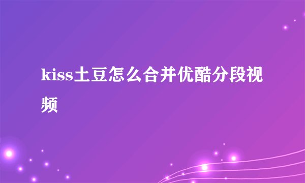 kiss土豆怎么合并优酷分段视频
