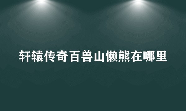 轩辕传奇百兽山懒熊在哪里