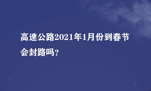 高速公路2021年1月份到春节会封路吗？
