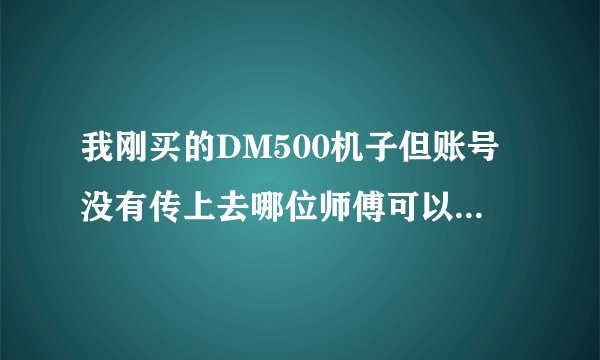 我刚买的DM500机子但账号没有传上去哪位师傅可以指导指导？