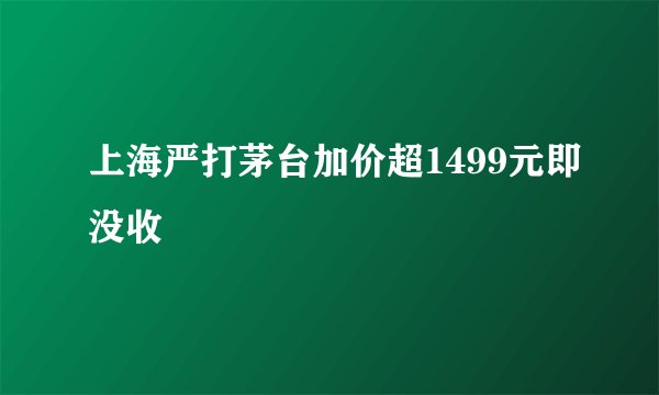 上海严打茅台加价超1499元即没收