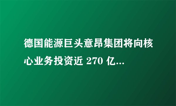 德国能源巨头意昂集团将向核心业务投资近 270 亿欧元，透露出哪些信号？