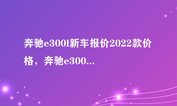 奔驰e300l新车报价2022款价格，奔驰e300l落地价多少钱
