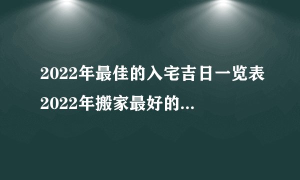 2022年最佳的入宅吉日一览表2022年搬家最好的黄道吉日