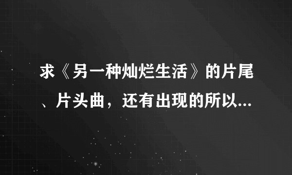 求《另一种灿烂生活》的片尾、片头曲，还有出现的所以的插曲，出现的所以的歌！！！！！大神们帮帮忙