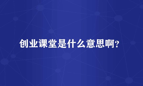创业课堂是什么意思啊？
