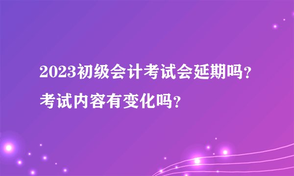 2023初级会计考试会延期吗？考试内容有变化吗？