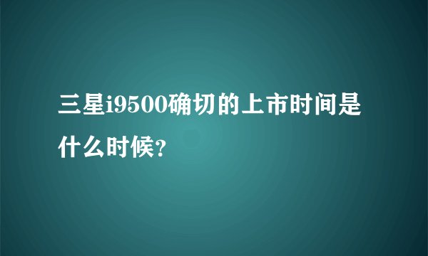 三星i9500确切的上市时间是什么时候？