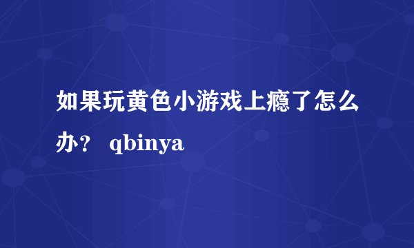 如果玩黄色小游戏上瘾了怎么办？ qbinya