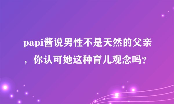 papi酱说男性不是天然的父亲，你认可她这种育儿观念吗？