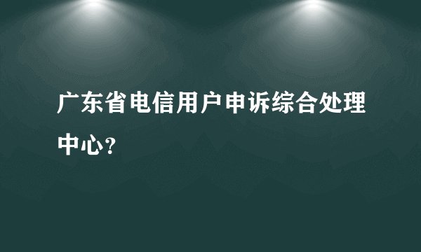 广东省电信用户申诉综合处理中心？