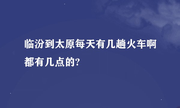 临汾到太原每天有几趟火车啊都有几点的?