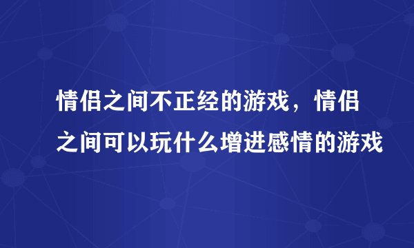 情侣之间不正经的游戏，情侣之间可以玩什么增进感情的游戏