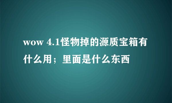 wow 4.1怪物掉的源质宝箱有什么用；里面是什么东西