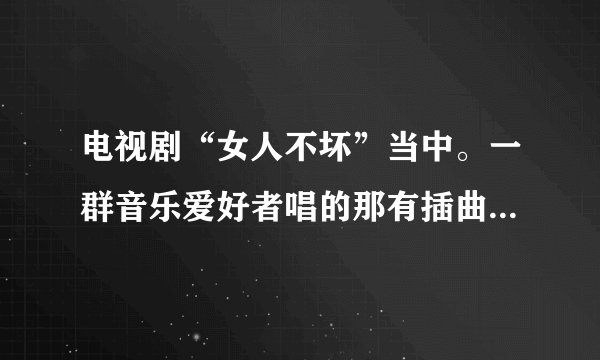 电视剧“女人不坏”当中。一群音乐爱好者唱的那有插曲叫什么名字？？歌词 有什么 ：“风”啊“吼”的！！