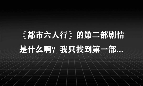 《都市六人行》的第二部剧情是什么啊？我只找到第一部的我不想看视频啊，很多的。大家帮我看看吧！谢谢！