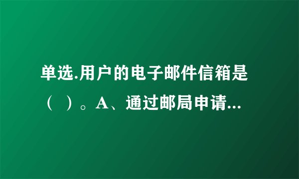 单选.用户的电子邮件信箱是（ ）。A、通过邮局申请的个人信箱 B、邮件服务器内存中的一块区域