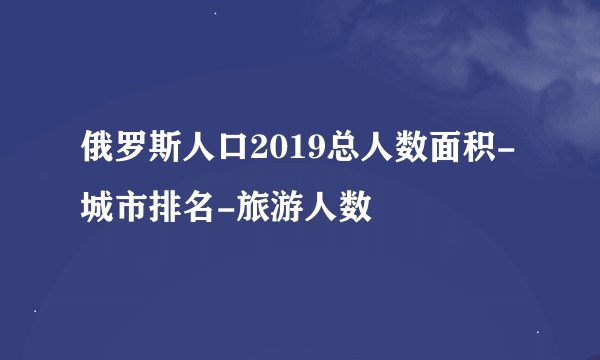 俄罗斯人口2019总人数面积-城市排名-旅游人数