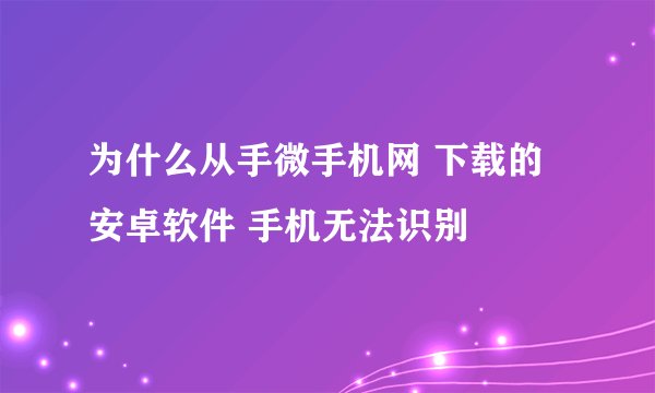 为什么从手微手机网 下载的安卓软件 手机无法识别