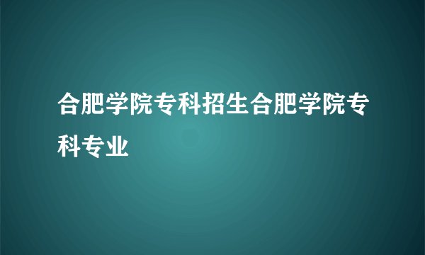 合肥学院专科招生合肥学院专科专业