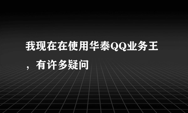 我现在在使用华泰QQ业务王，有许多疑问
