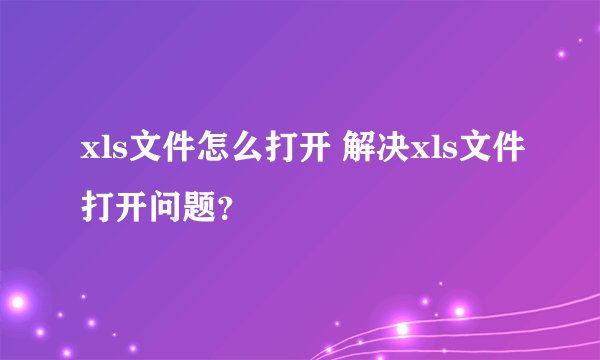 xls文件怎么打开 解决xls文件打开问题？