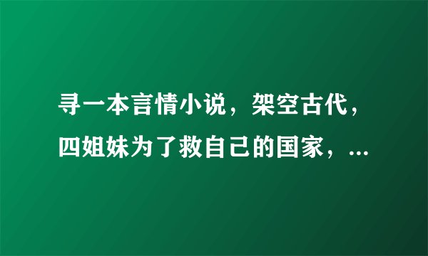 寻一本言情小说，架空古代，四姐妹为了救自己的国家，到几个大国去找外援，其中一个到一个国家