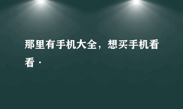 那里有手机大全，想买手机看看·