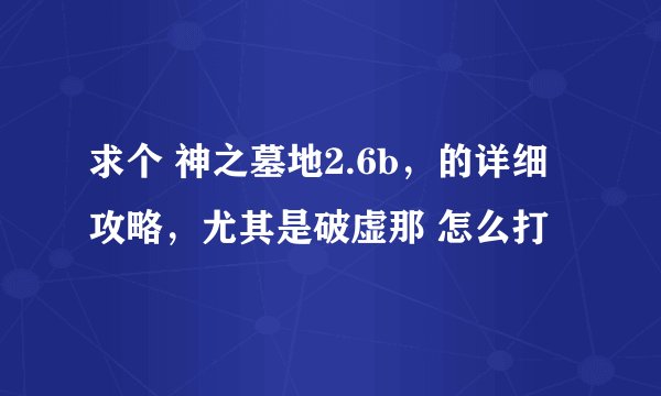 求个 神之墓地2.6b，的详细攻略，尤其是破虚那 怎么打