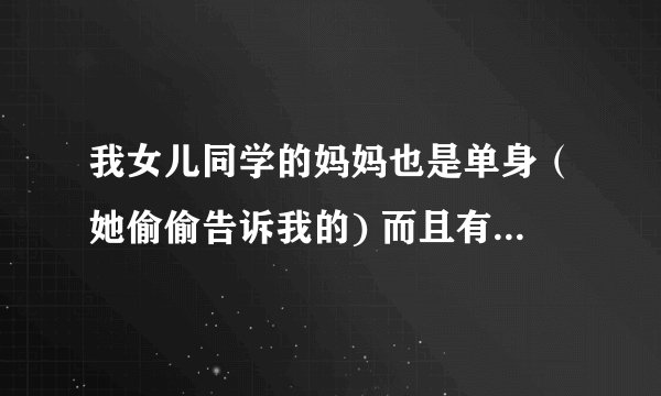 我女儿同学的妈妈也是单身（她偷偷告诉我的) 而且有时候要我帮她接下孩子 她接我和孩子去看电