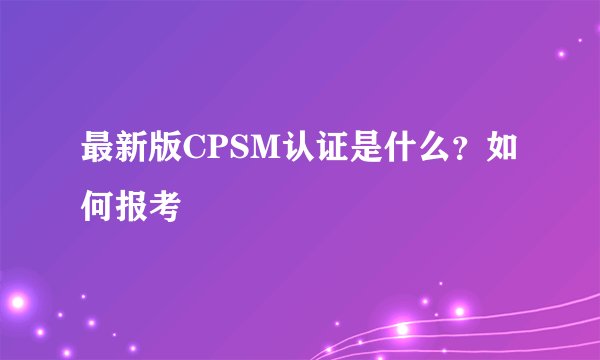 最新版CPSM认证是什么？如何报考