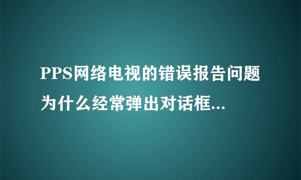 PPS网络电视的错误报告问题 为什么经常弹出对话框,提示出现错误重启?????删掉重新下载也不行