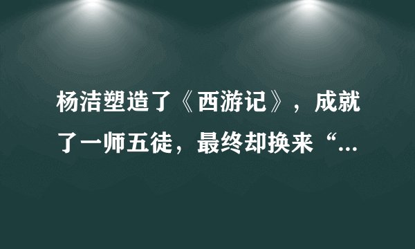 杨洁塑造了《西游记》，成就了一师五徒，最终却换来“济河焚舟”
