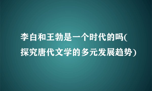 李白和王勃是一个时代的吗(探究唐代文学的多元发展趋势)