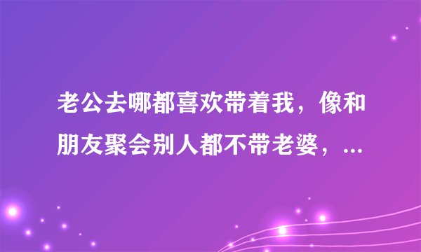 老公去哪都喜欢带着我，像和朋友聚会别人都不带老婆，他要带我去，他们公司开年会聚餐也要带我
