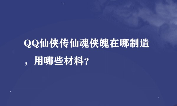 QQ仙侠传仙魂侠魄在哪制造，用哪些材料？